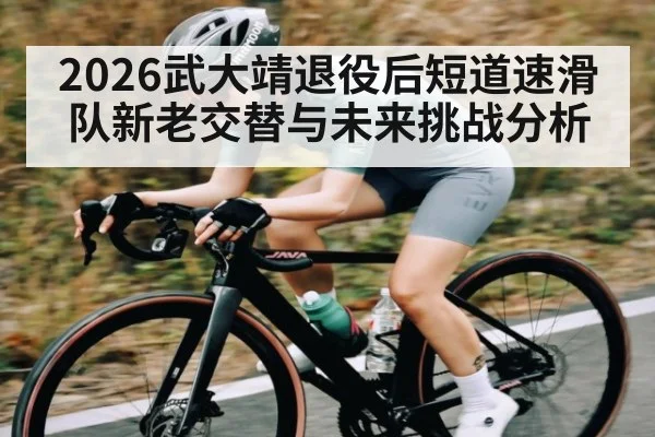 2026武大靖退役后短道速滑队新老交替与未来挑战分析 | c7c7